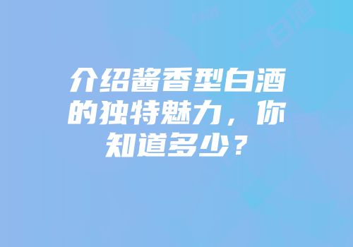 介绍酱香型白酒的独特魅力，你知道多少？