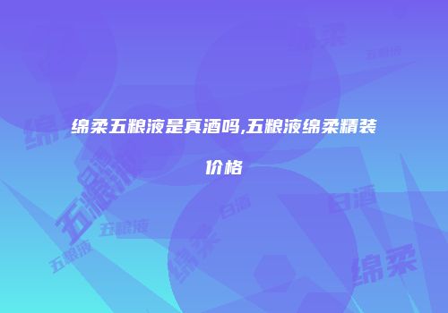 绵柔五粮液是真酒吗,五粮液绵柔精装价格
