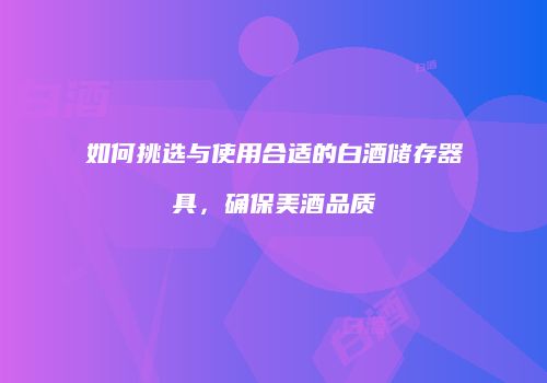 如何挑选与使用合适的白酒储存器具，确保美酒品质