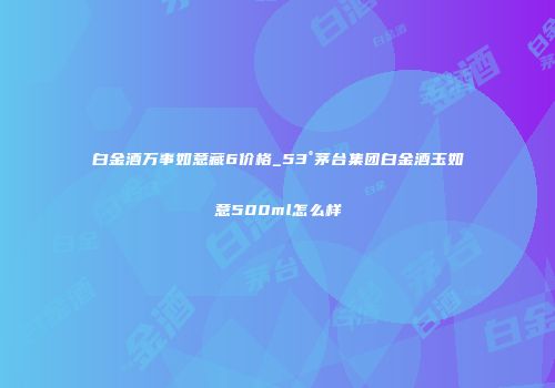 白金酒万事如意藏6价格_53°茅台集团白金酒玉如意500ml怎么样