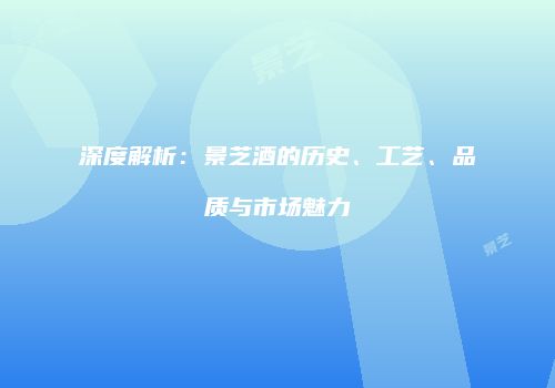 深度解析：景芝酒的历史、工艺、品质与市场魅力