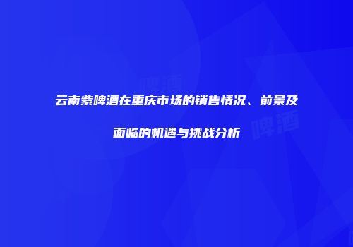 云南紫啤酒在重庆市场的销售情况、前景及面临的机遇与挑战分析