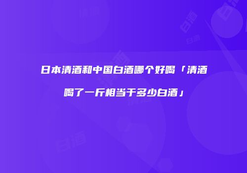 日本清酒和中国白酒哪个好喝「清酒喝了一斤相当于多少白酒」