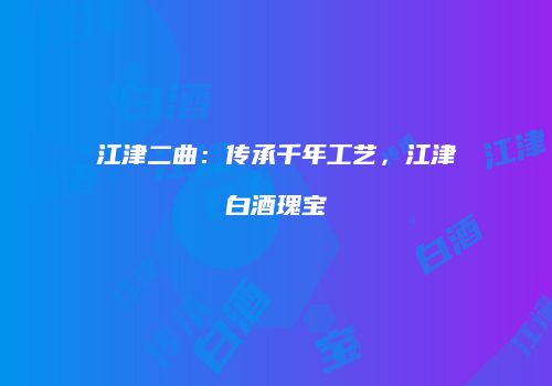 江津二曲：传承千年工艺，江津白酒瑰宝