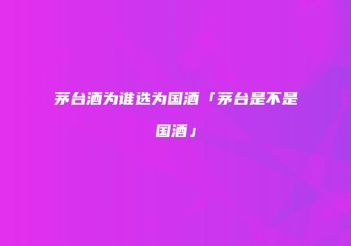 茅台酒为谁选为国酒「茅台是不是国酒」