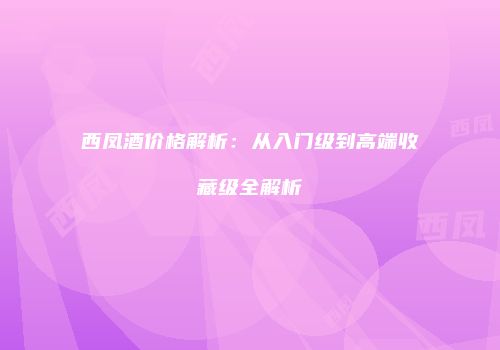 西凤酒价格解析：从入门级到高端收藏级全解析