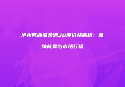 泸州陈曲绵柔酒38度价格解析：品牌背景与市场行情