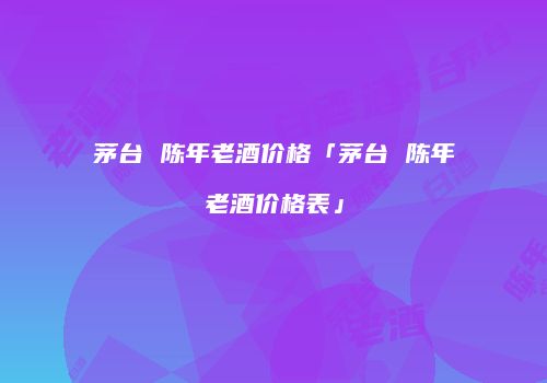 茅台 陈年老酒价格「茅台 陈年老酒价格表」