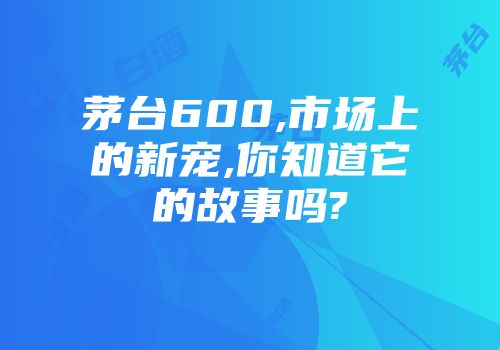 茅台600,市场上的新宠,你知道它的故事吗?