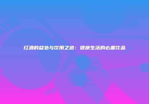 红酒的益处与饮用之道：健康生活的必备饮品