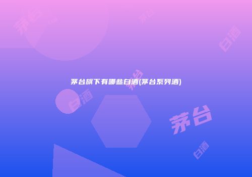 茅台旗下有哪些白酒(茅台系列酒)