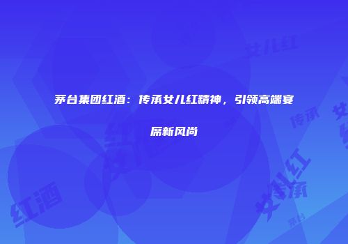 茅台集团红酒：传承女儿红精神，引领高端宴席新风尚