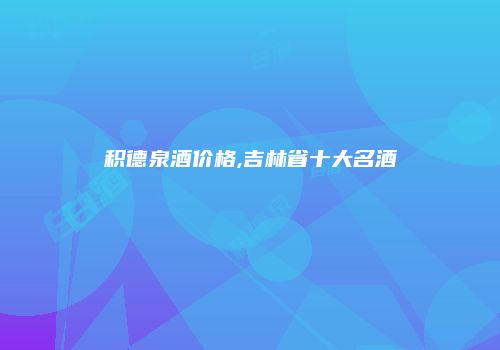 积德泉酒价格,吉林省十大名酒