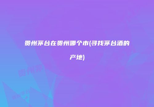 贵州茅台在贵州哪个市(寻找茅台酒的产地)