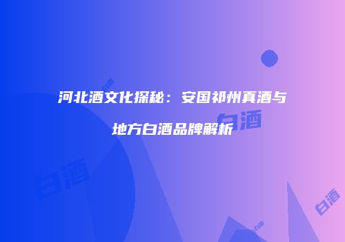 河北酒文化探秘：安国祁州真酒与地方白酒品牌解析