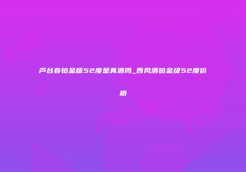芦台春铂金版52度是真酒吗_西风酒铂金级52度价格
