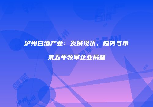 泸州白酒产业：发展现状、趋势与未来五年领军企业展望