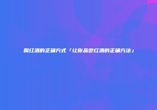喝红酒的正确方式「让你品尝红酒的正确方法」