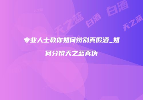 专业人士教你如何辨别真假酒_如何分辨天之蓝真伪