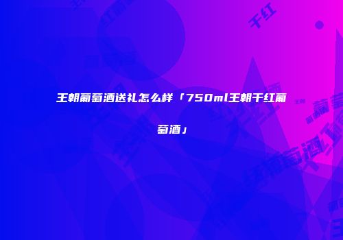王朝葡萄酒送礼怎么样「750ml王朝干红葡萄酒」