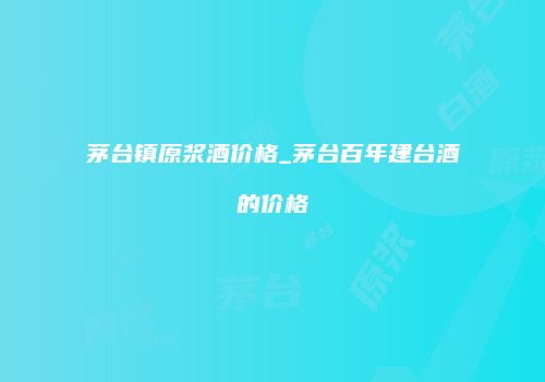 茅台镇原浆酒价格_茅台百年建台酒的价格