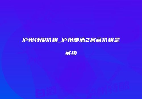 泸州特酿价格_泸州御酒2窖藏价格是多少
