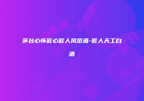 茅台心怀匠心匠人风范酒-匠人天工白酒