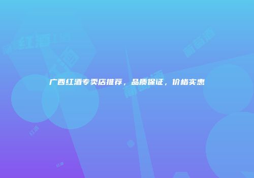广西红酒专卖店推荐，品质保证，价格实惠