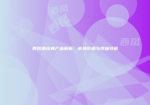 西凤酒经典产品解析：市场价格与风味特色