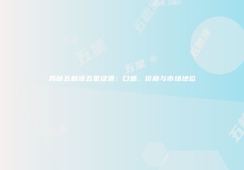 揭秘五粮液五星级酒：口感、价格与市场地位
