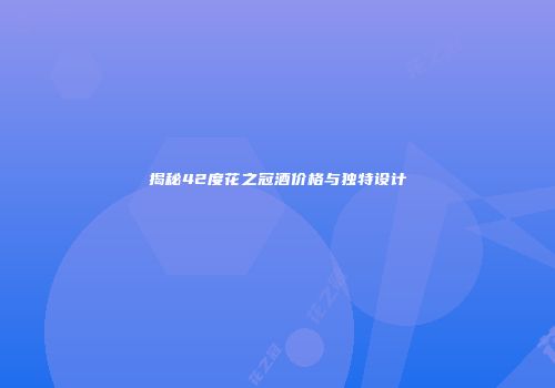 揭秘42度花之冠酒价格与独特设计