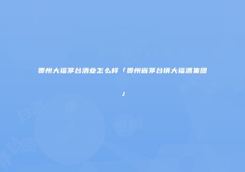 贵州大福茅台酒业怎么样「贵州省茅台镇大福酒集团」