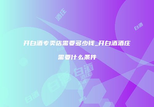 开白酒专卖店需要多少钱_开白酒酒庄需要什么条件