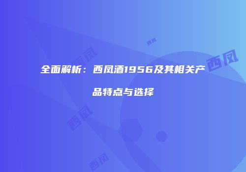 全面解析：西凤酒1956及其相关产品特点与选择
