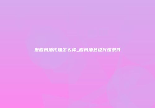做西凤酒代理怎么样_西凤酒县级代理条件