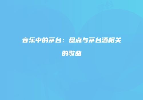 音乐中的茅台：盘点与茅台酒相关的歌曲