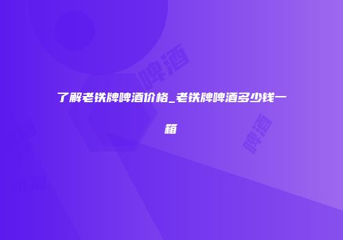 了解老铁牌啤酒价格_老铁牌啤酒多少钱一箱