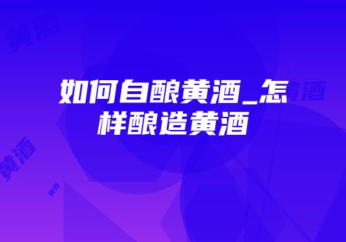 如何自酿黄酒_怎样酿造黄酒