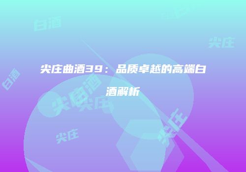尖庄曲酒39：品质卓越的高端白酒解析