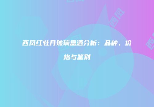 西凤红牡丹玻璃盒酒分析：品种、价格与鉴别