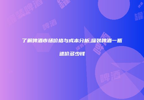 了解啤酒市场价格与成本分析,罐装啤酒一瓶进价多少钱