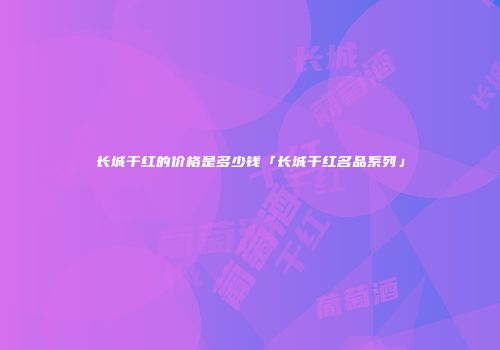 长城干红的价格是多少钱「长城干红名品系列」