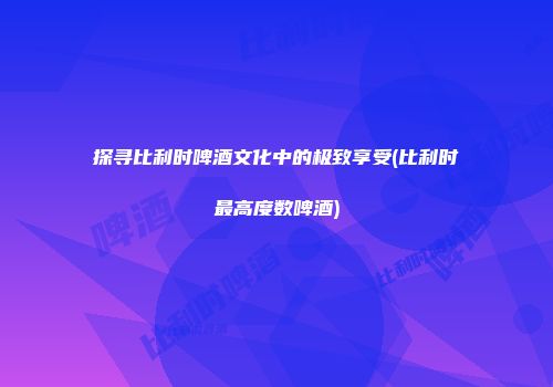 探寻比利时啤酒文化中的极致享受(比利时最高度数啤酒)