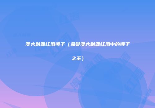 澳大利亚红酒狮子（品尝澳大利亚红酒中的狮子之王）