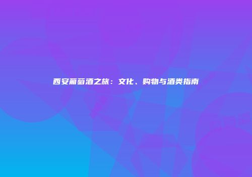 西安葡萄酒之旅：文化、购物与酒类指南