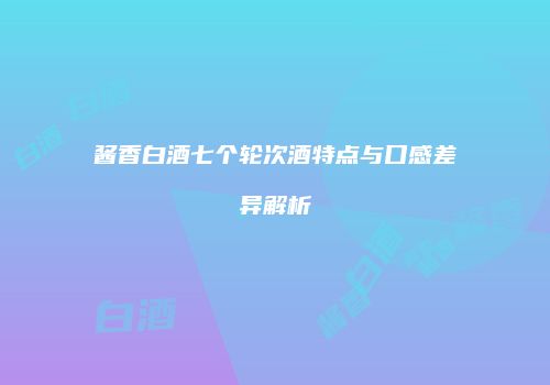 酱香白酒七个轮次酒特点与口感差异解析