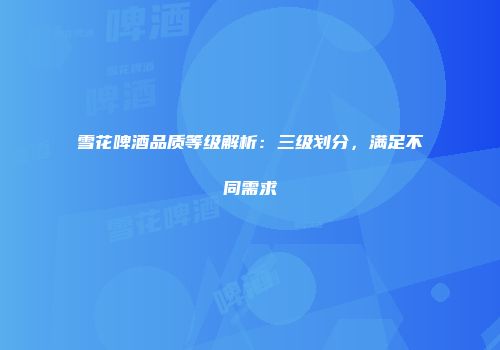 雪花啤酒品质等级解析：三级划分，满足不同需求