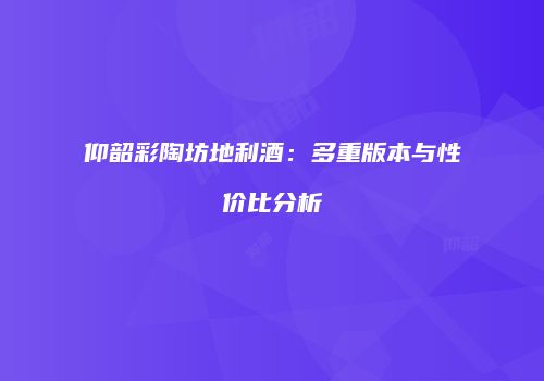 仰韶彩陶坊地利酒：多重版本与性价比分析