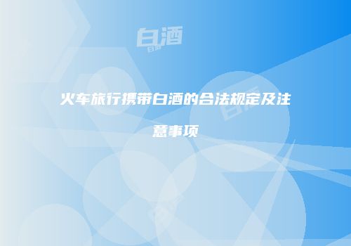 火车旅行携带白酒的合法规定及注意事项