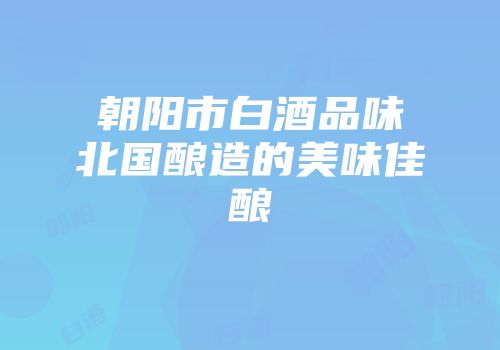 朝阳市白酒品味北国酿造的美味佳酿